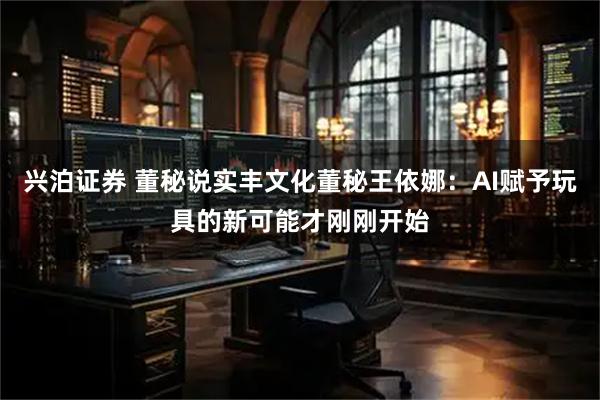 兴泊证券 董秘说实丰文化董秘王依娜：AI赋予玩具的新可能才刚刚开始