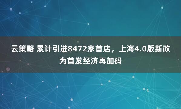 云策略 累计引进8472家首店，上海4.0版新政为首发经济再加码