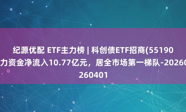 纪源优配 ETF主力榜 | 科创债ETF招商(551900)主力资金净流入10.77亿元，居全市场第一梯队-20260401