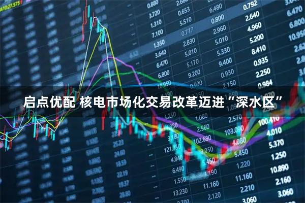 启点优配 核电市场化交易改革迈进“深水区”