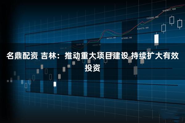 名鼎配资 吉林：推动重大项目建设 持续扩大有效投资