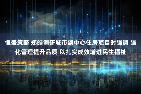 恒盛策略 郑皓调研城市副中心住房项目时强调 强化管理提升品质 以扎实成效增进民生福祉
