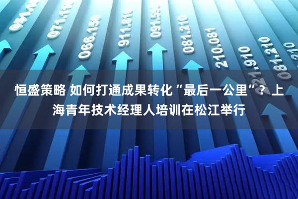 恒盛策略 如何打通成果转化“最后一公里”？上海青年技术经理人培训在松江举行