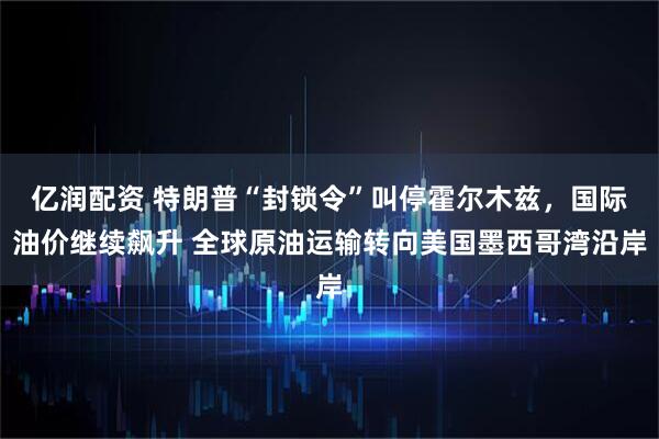 亿润配资 特朗普“封锁令”叫停霍尔木兹，国际油价继续飙升 全球原油运输转向美国墨西哥湾沿岸