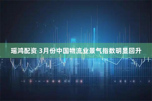 瑶鸿配资 3月份中国物流业景气指数明显回升